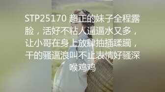 STP25170 超正的妹子全程露脸，活好不粘人逼逼水又多，让小哥在身上放肆抽插蹂躏，干的骚逼浪叫不止表情好骚深喉鸡鸡