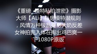 《重磅✅模特私拍泄密》摄影大师【ALi】私房模特潜规则，风情万种极品身材大奶反差女神拍完人体在掏出鸡巴爽一下1080P原版