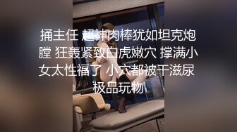 捅主任 超神肉棒犹如坦克炮膛 狂轰紧致白虎嫩穴 撑满小女太性福了 小穴都被干滋尿 极品玩物