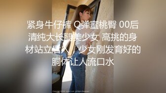 紧身牛仔裤 Q弹蜜桃臀 00后清纯大长腿美少女 高挑的身材站立后入，少女刚发育好的胴体让人流口水