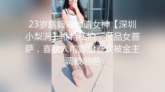 23岁露脸高颜值女神【深圳小梨涡】推特私拍，极品女菩萨，喜欢人前露出喜欢被金主调教啪啪